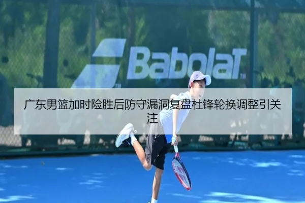 广东男篮加时险胜后防守漏洞复盘杜锋轮换调整引关注